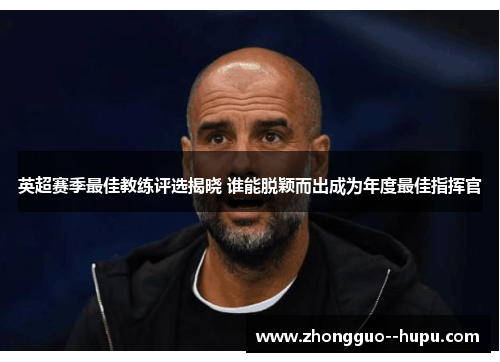 英超赛季最佳教练评选揭晓 谁能脱颖而出成为年度最佳指挥官