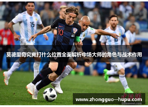 莫德里奇究竟打什么位置全面解析中场大师的角色与战术作用