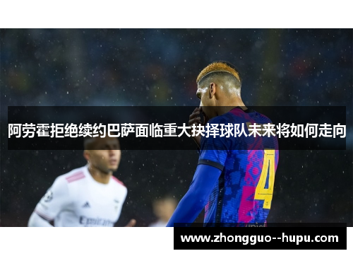 阿劳霍拒绝续约巴萨面临重大抉择球队未来将如何走向