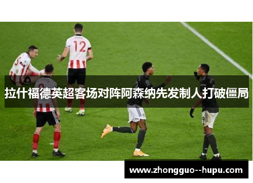 拉什福德英超客场对阵阿森纳先发制人打破僵局