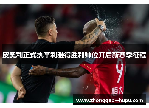 皮奥利正式执掌利雅得胜利帅位开启新赛季征程 皮奥利正式执掌利雅得胜利帅位开启新赛季征程